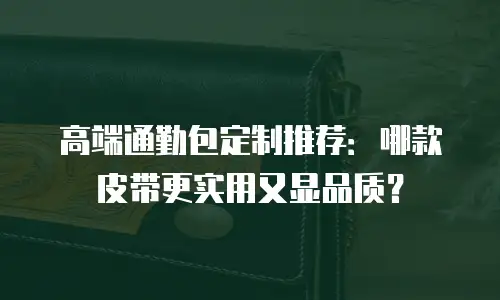 高端通勤包定制推荐：哪款皮带更实用又显品质？