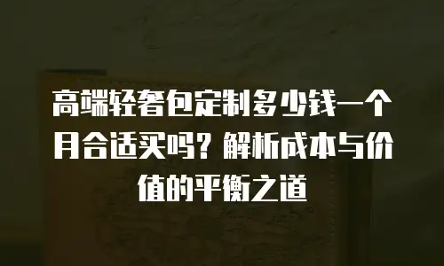 高端轻奢包定制多少钱一个月合适买吗？解析成本与价值的平衡之道