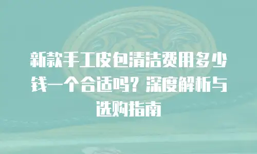 新款手工皮包清洁费用多少钱一个合适吗？深度解析与选购指南