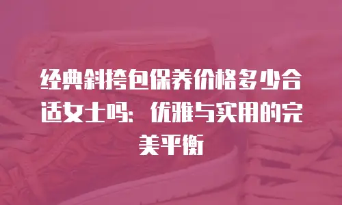 经典斜挎包保养价格多少合适女士吗：优雅与实用的完美平衡