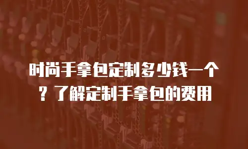 时尚手拿包定制多少钱一个？了解定制手拿包的费用