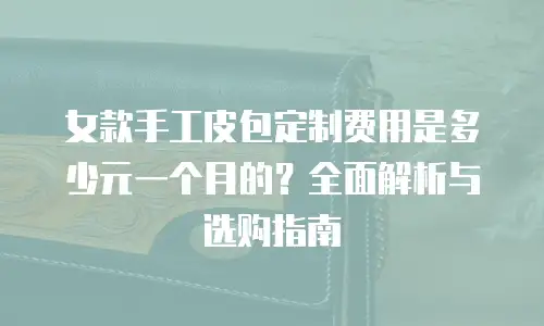 女款手工皮包定制费用是多少元一个月的？全面解析与选购指南