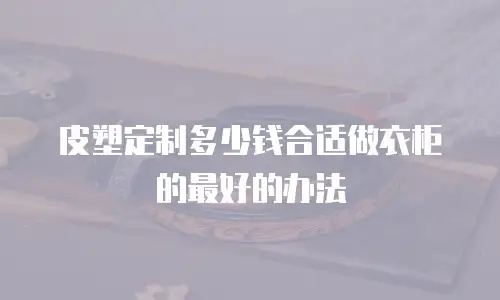 皮塑定制多少钱合适做衣柜的最好的办法