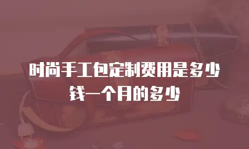 时尚手工包定制费用是多少钱一个月的多少