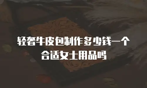 轻奢牛皮包制作多少钱一个合适女士用品吗