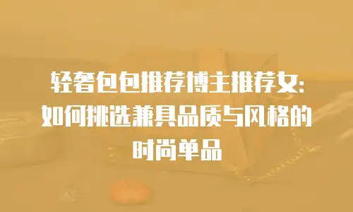 轻奢包包推荐博主推荐女：如何挑选兼具品质与风格的时尚单品