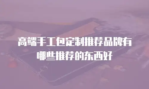 高端手工包定制推荐品牌有哪些推荐的东西好