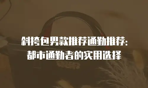 斜挎包男款推荐通勤推荐：都市通勤者的实用选择
