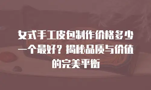 女式手工皮包制作价格多少一个最好？揭秘品质与价值的完美平衡