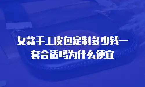 女款手工皮包定制多少钱一套合适吗为什么便宜