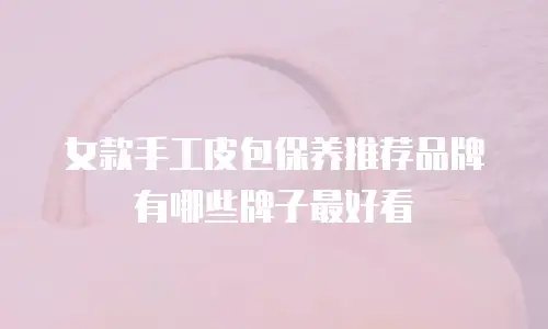 女款手工皮包保养推荐品牌有哪些牌子最好看