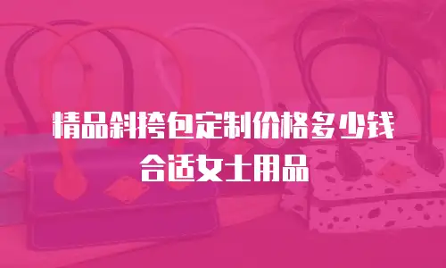 精品斜挎包定制价格多少钱合适女士用品