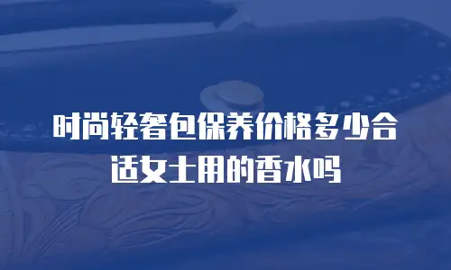 时尚轻奢包保养价格多少合适女士用的香水吗