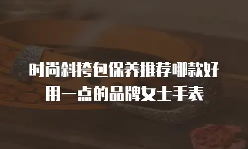 时尚斜挎包保养推荐哪款好用一点的品牌女士手表