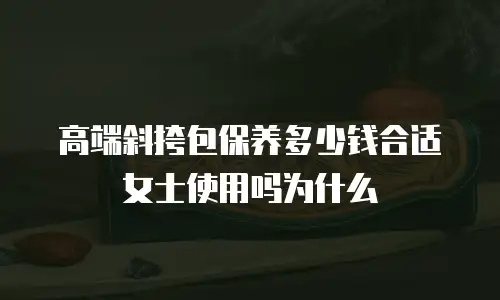 高端斜挎包保养多少钱合适女士使用吗为什么