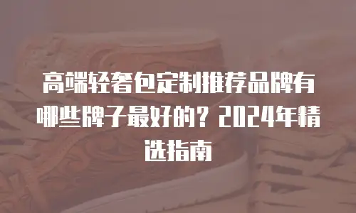 高端轻奢包定制推荐品牌有哪些牌子最好的？2024年精选指南