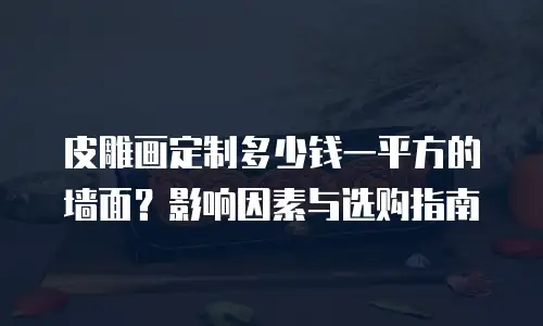 皮雕画定制多少钱一平方的墙面？影响因素与选购指南