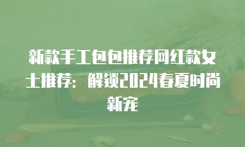 新款手工包包推荐网红款女士推荐：解锁2024春夏时尚新宠