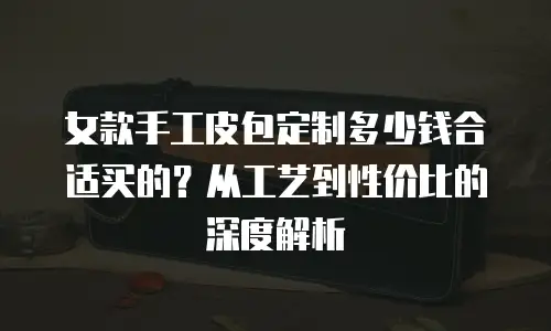 女款手工皮包定制多少钱合适买的？从工艺到性价比的深度解析