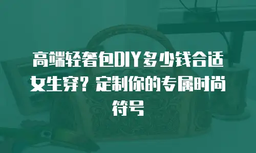 高端轻奢包DIY多少钱合适女生穿？定制你的专属时尚符号