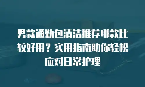 男款通勤包清洁推荐哪款比较好用？实用指南助你轻松应对日常护理