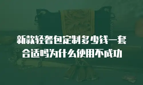 新款轻奢包定制多少钱一套合适吗为什么使用不成功