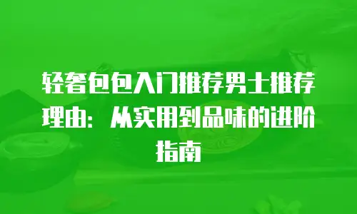 轻奢包包入门推荐男士推荐理由：从实用到品味的进阶指南