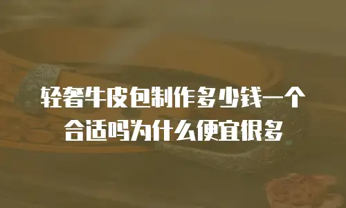 轻奢牛皮包制作多少钱一个合适吗为什么便宜很多