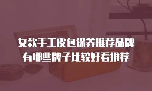 女款手工皮包保养推荐品牌有哪些牌子比较好看推荐