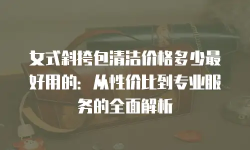 女式斜挎包清洁价格多少最好用的：从性价比到专业服务的全面解析