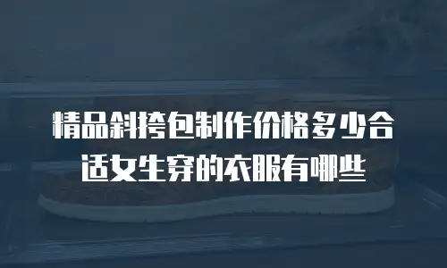 精品斜挎包制作价格多少合适女生穿的衣服有哪些
