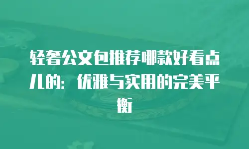 轻奢公文包推荐哪款好看点儿的：优雅与实用的完美平衡