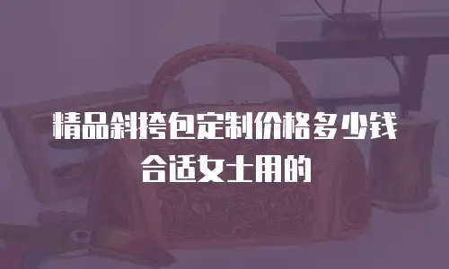 精品斜挎包定制价格多少钱合适女士用的