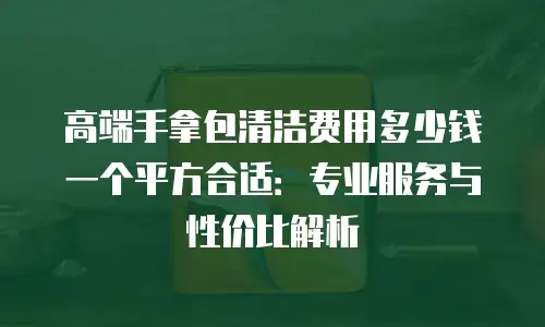 高端手拿包清洁费用多少钱一个平方合适：专业服务与性价比解析