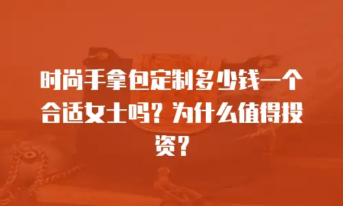 时尚手拿包定制多少钱一个合适女士吗？为什么值得投资？