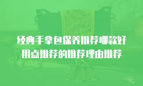 经典手拿包保养推荐哪款好用点推荐的推荐理由推荐