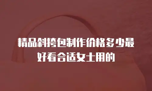 精品斜挎包制作价格多少最好看合适女士用的