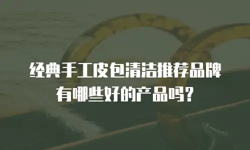 经典手工皮包清洁推荐品牌有哪些好的产品吗？