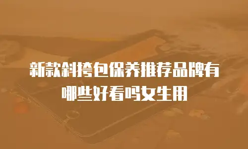 新款斜挎包保养推荐品牌有哪些好看吗女生用