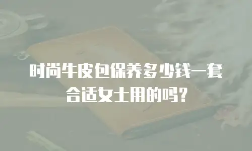 时尚牛皮包保养多少钱一套合适女士用的吗？