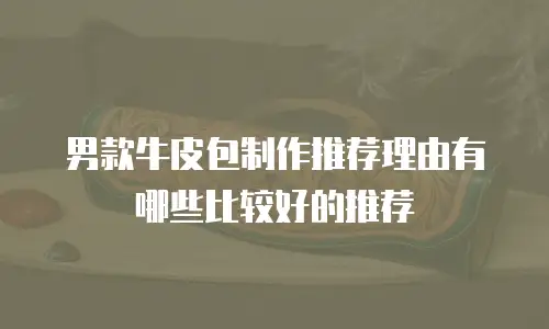 男款牛皮包制作推荐理由有哪些比较好的推荐