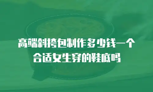 高端斜挎包制作多少钱一个合适女生穿的鞋底吗