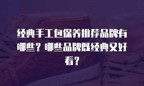 经典手工包保养推荐品牌有哪些？哪些品牌既经典又好看？