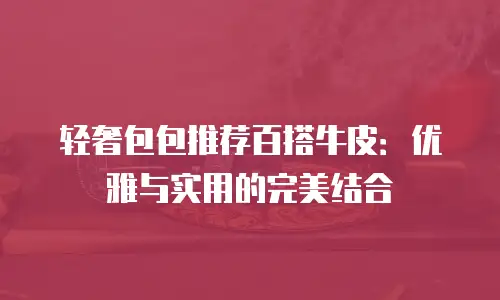 轻奢包包推荐百搭牛皮：优雅与实用的完美结合