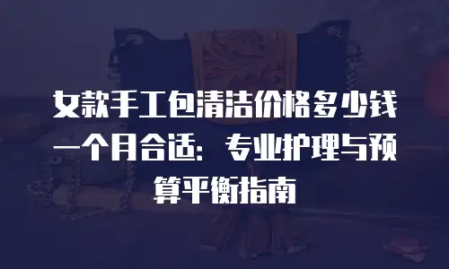 女款手工包清洁价格多少钱一个月合适：专业护理与预算平衡指南