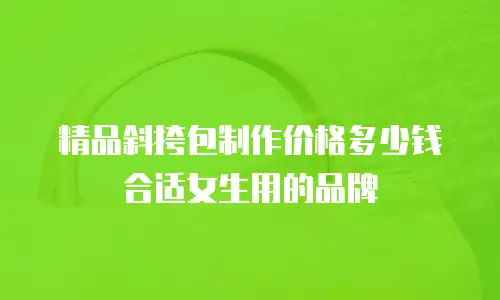 精品斜挎包制作价格多少钱合适女生用的品牌