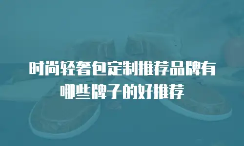 时尚轻奢包定制推荐品牌有哪些牌子的好推荐