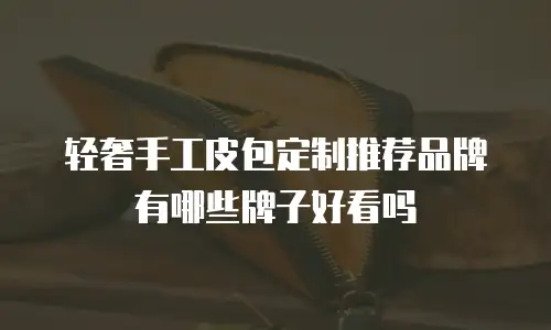 轻奢手工皮包定制推荐品牌有哪些牌子好看吗