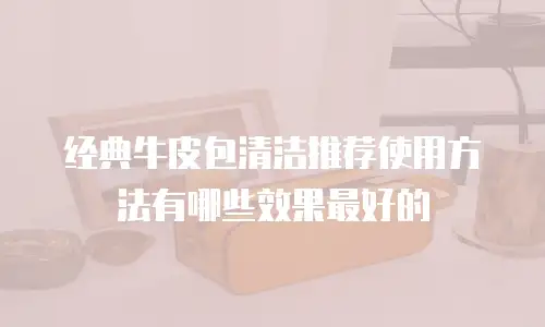 经典牛皮包清洁推荐使用方法有哪些效果最好的