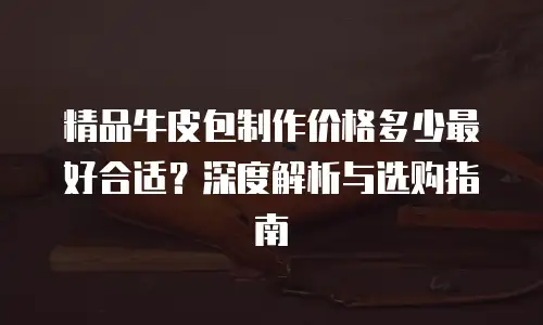 精品牛皮包制作价格多少最好合适？深度解析与选购指南